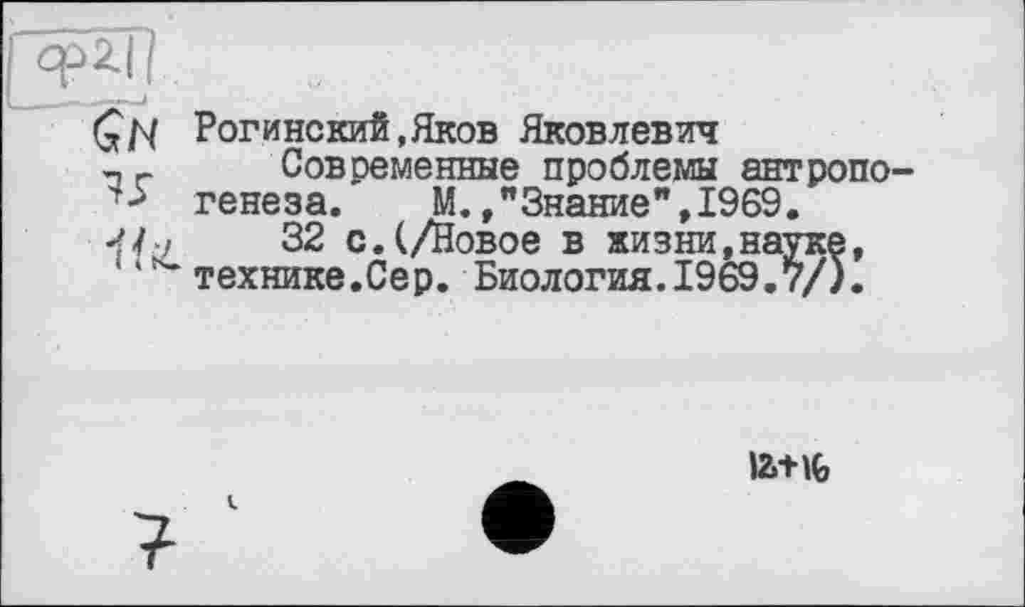 ﻿Рогинский,Яков Яковлевич
Современные проблемы антропогенеза.	М.»"Знание",1969.
32 с.(/Новое в жизни,науке, технике.Сер. Биология.1969.7/).
latiç,